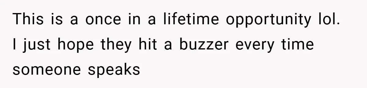 This is a once in a lifetime opportunity lol. I just hope they hit a buzzer every time someone speaks