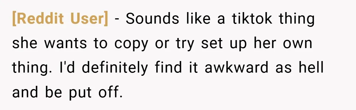 [Reddit User] − Sounds like a tiktok thing she wants to copy or try set up her own thing. I'd definitely find it awkward as hell and be put off.