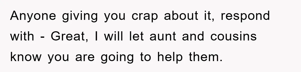 Anyone giving you crap about it, respond with - Great, I will let aunt and cousins know you are going to help them.