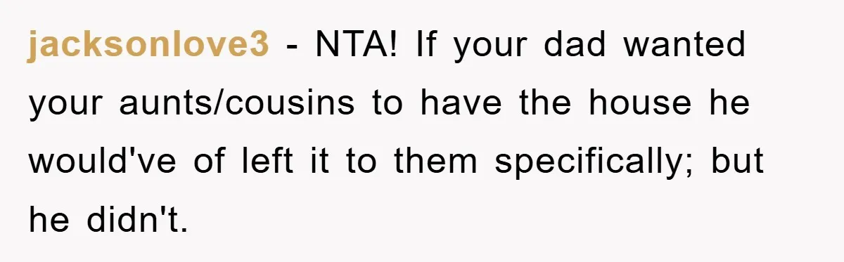jacksonlove3 − NTA! If your dad wanted your aunts/cousins to have the house he would've of left it to them specifically; but he didn't.