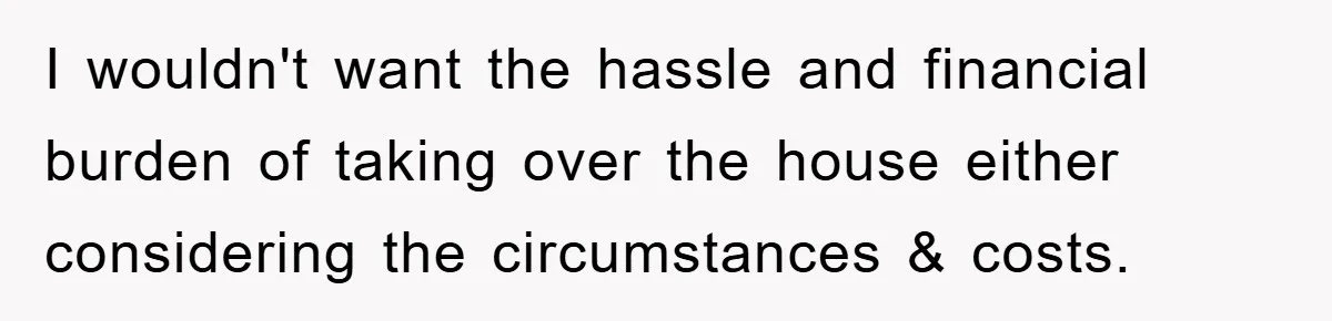 I wouldn't want the hassle and financial burden of taking over the house either considering the circumstances & costs.