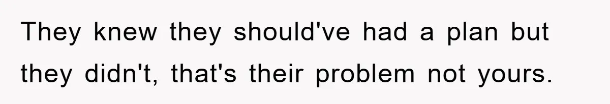 They knew they should've had a plan but they didn't, that's their problem not yours.
