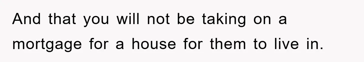 And that you will not be taking on a mortgage for a house for them to live in.