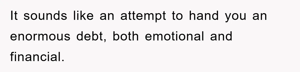 It sounds like an attempt to hand you an enormous debt, both emotional and financial.