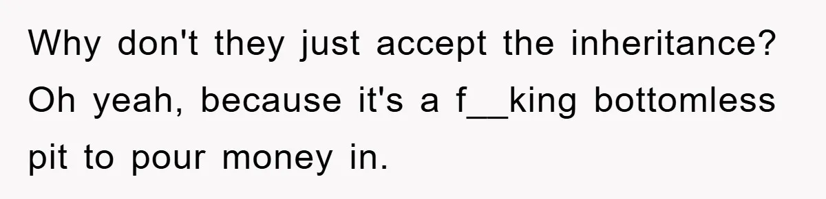 Why don't they just accept the inheritance? Oh yeah, because it's a f__king bottomless pit to pour money in.