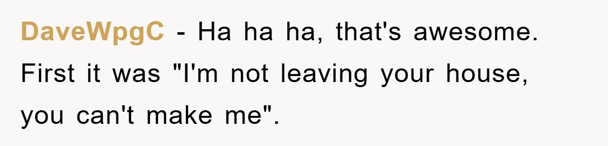 DaveWpgC − Ha ha ha, that's awesome. First it was "I'm not leaving your house, you can't make me".