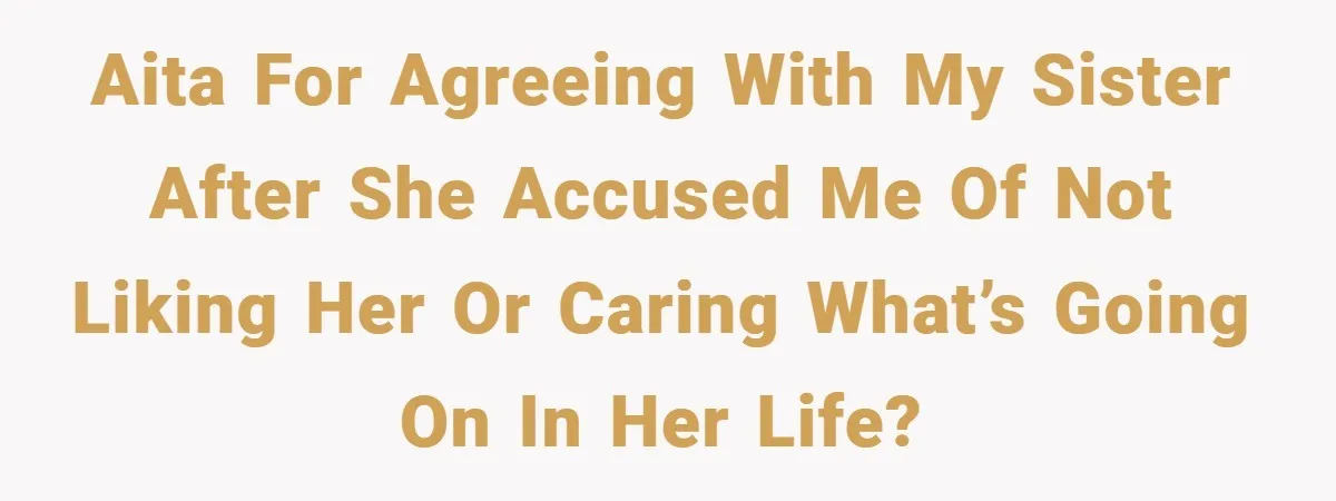 AITA For agreeing with my sister after she accused me of not liking her or caring what’s going on in her life?