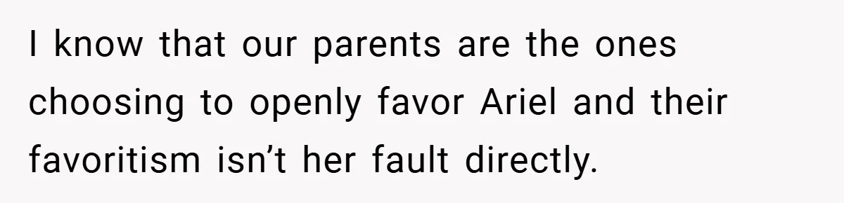 I know that our parents are the ones choosing to openly favor Ariel and their favoritism isn’t her fault directly.