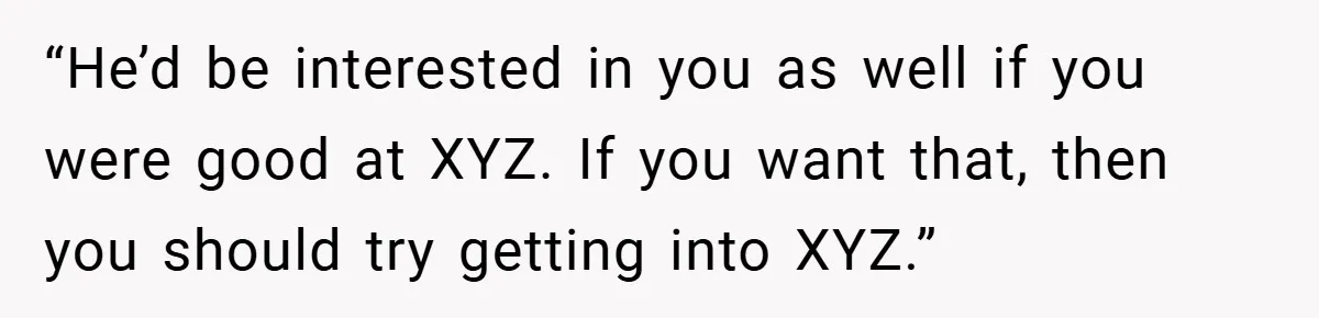 “He’d be interested in you as well if you were good at XYZ. If you want that, then you should try getting into XYZ.”