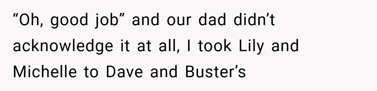 “Oh, good job” and our dad didn’t acknowledge it at all, I took Lily and Michelle to Dave and Buster’s
