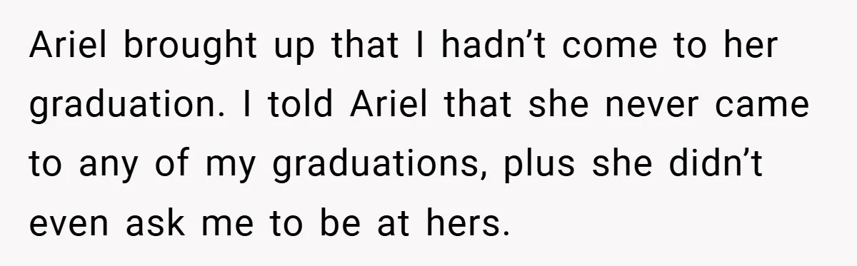 Ariel brought up that I hadn’t come to her graduation. I told Ariel that she never came to any of my graduations, plus she didn’t even ask me to be...