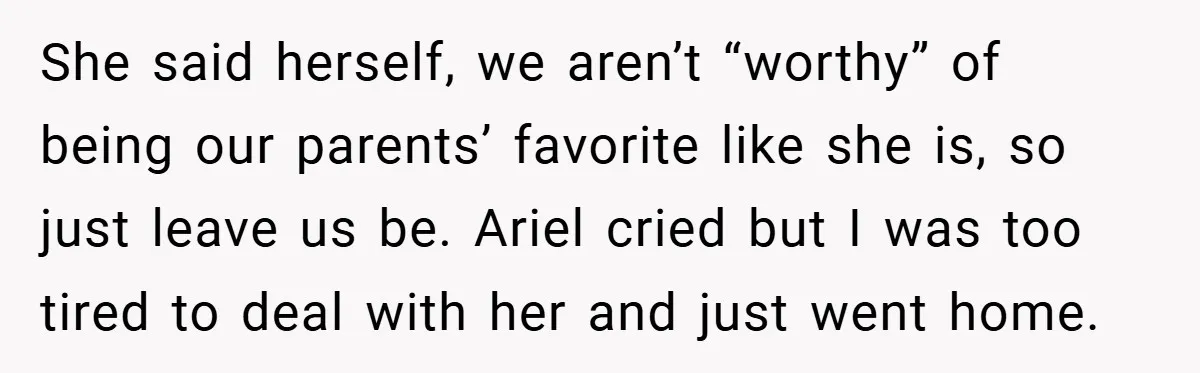 She said herself, we aren’t “worthy” of being our parents’ favorite like she is, so just leave us be. Ariel cried but I was too tired to deal with her...