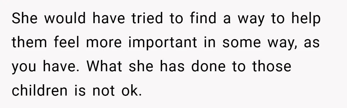 She would have tried to find a way to help them feel more important in some way, as you have. What she has done to those children is not ok.