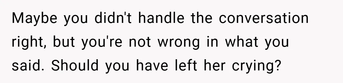 Maybe you didn't handle the conversation right, but you're not wrong in what you said. Should you have left her crying?