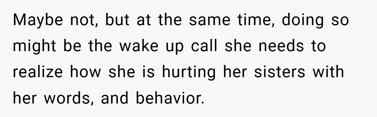 Maybe not, but at the same time, doing so might be the wake up call she needs to realize how she is hurting her sisters with her words, and behavior.