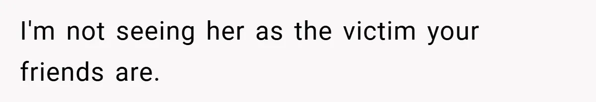 I'm not seeing her as the victim your friends are.