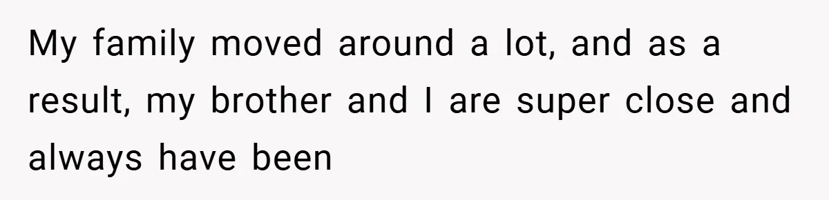 My family moved around a lot, and as a result, my brother and I are super close and always have been