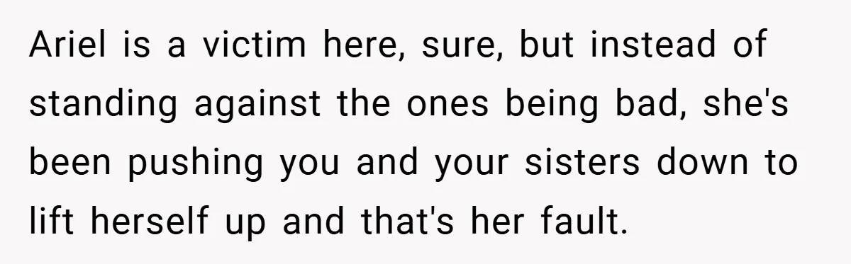 Ariel is a victim here, sure, but instead of standing against the ones being bad, she's been pushing you and your sisters down to lift herself up and that's her...