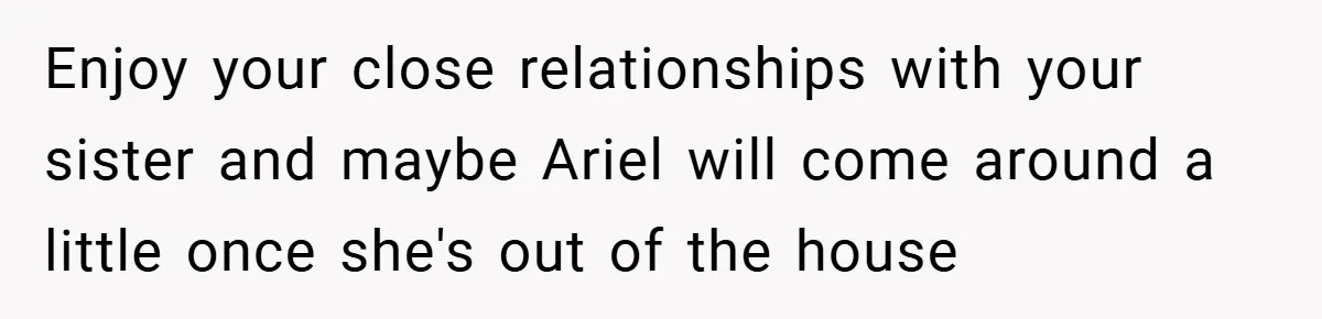 Enjoy your close relationships with your sister and maybe Ariel will come around a little once she's out of the house