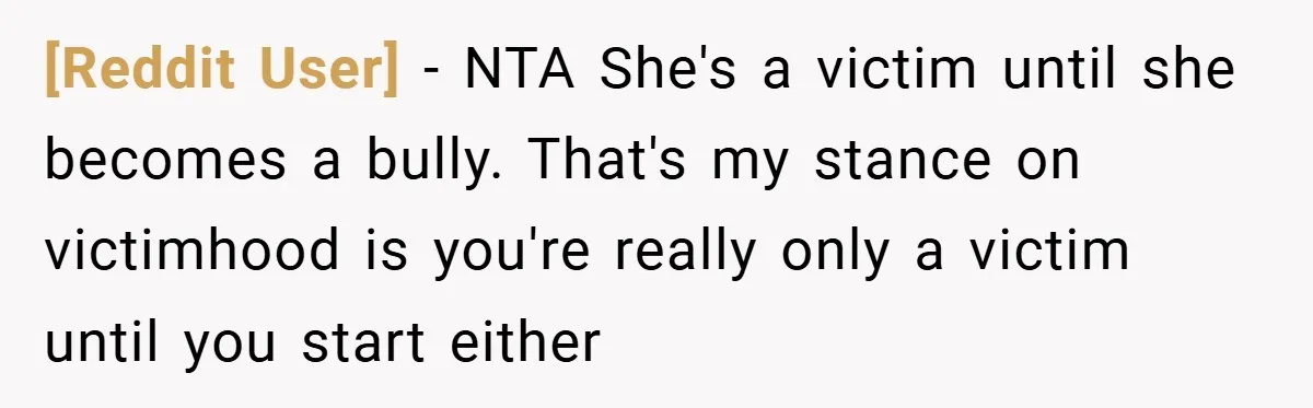 [Reddit User] − NTA She's a victim until she becomes a bully. That's my stance on victimhood is you're really only a victim until you start either