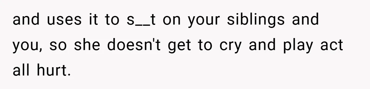 and uses it to s__t on your siblings and you, so she doesn't get to cry and play act all hurt.