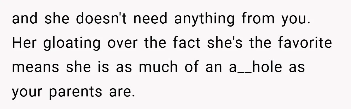 and she doesn't need anything from you. Her gloating over the fact she's the favorite means she is as much of an a__hole as your parents are.