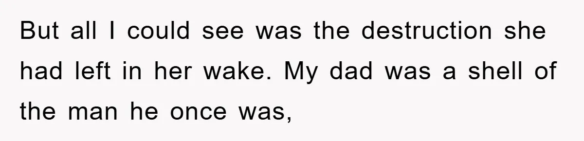 But all I could see was the destruction she had left in her wake. My dad was a shell of the man he once was,