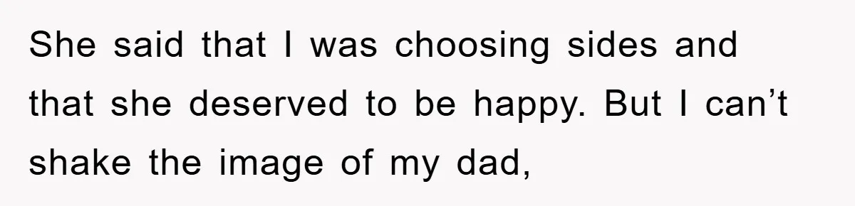 She said that I was choosing sides and that she deserved to be happy. But I can’t shake the image of my dad,