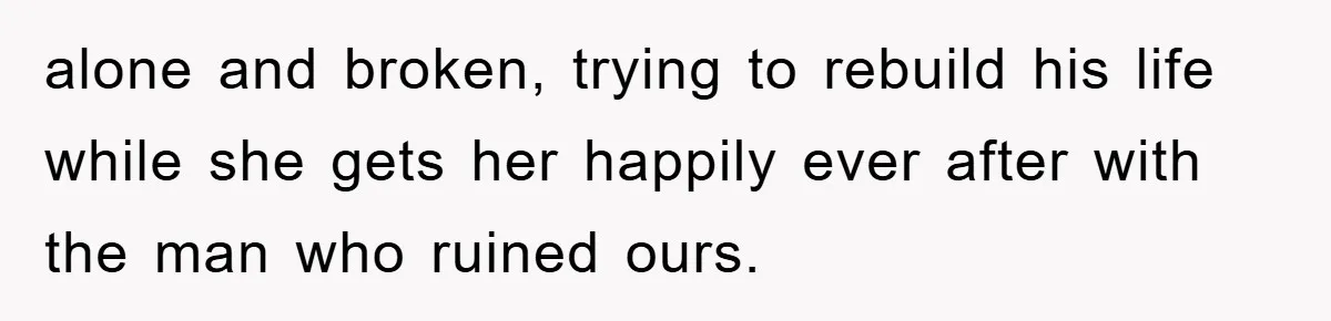 alone and broken, trying to rebuild his life while she gets her happily ever after with the man who ruined ours.