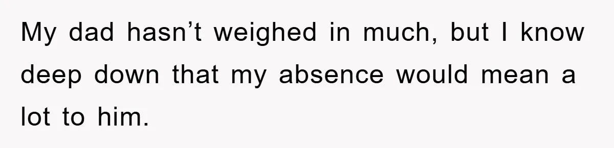 My dad hasn’t weighed in much, but I know deep down that my absence would mean a lot to him.