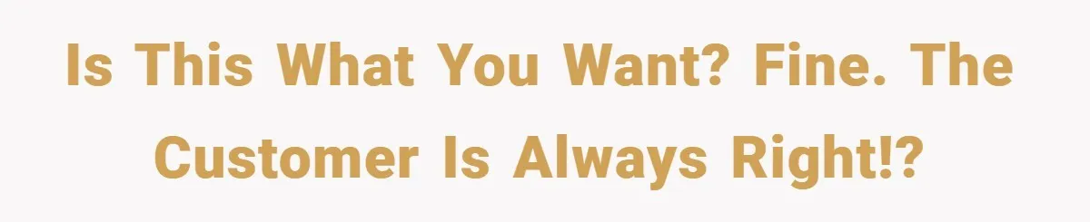Is this what you want? Fine. The customer is always right!?