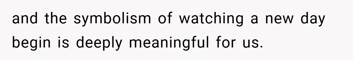 and the symbolism of watching a new day begin is deeply meaningful for us.