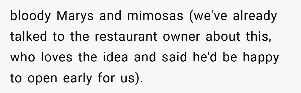 bloody Marys and mimosas (we've already talked to the restaurant owner about this, who loves the idea and said he'd be happy to open early for us).