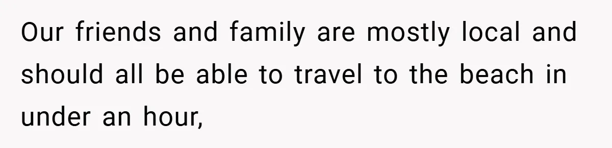 Our friends and family are mostly local and should all be able to travel to the beach in under an hour,