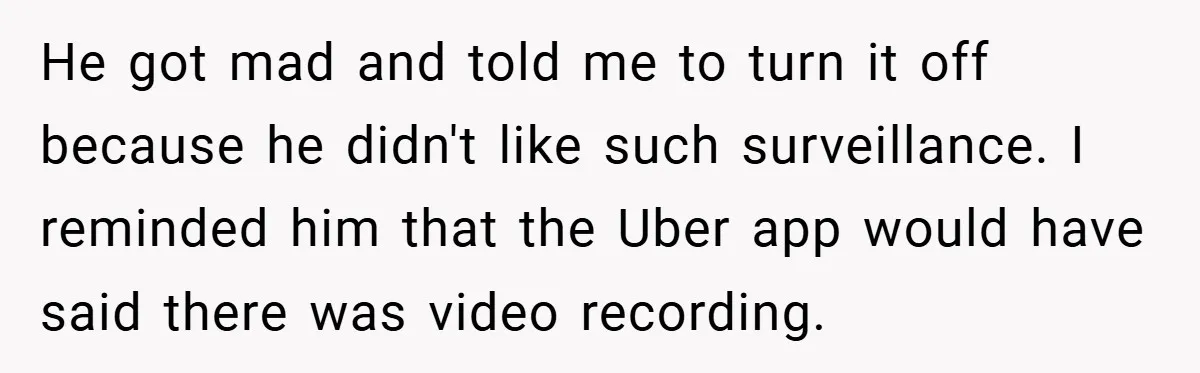 He got mad and told me to turn it off because he didn't like such surveillance. I reminded him that the Uber app would have said there was video recording.