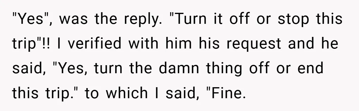 "Yes", was the reply. "Turn it off or stop this trip"!! I verified with him his request and he said, "Yes, turn the damn thing off or end this trip."...