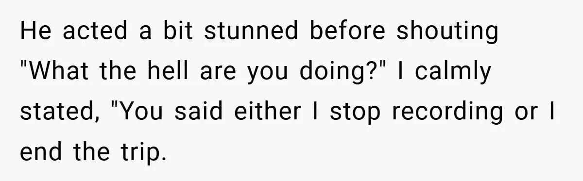 He acted a bit stunned before shouting "What the hell are you doing?" I calmly stated, "You said either I stop recording or I end the trip.