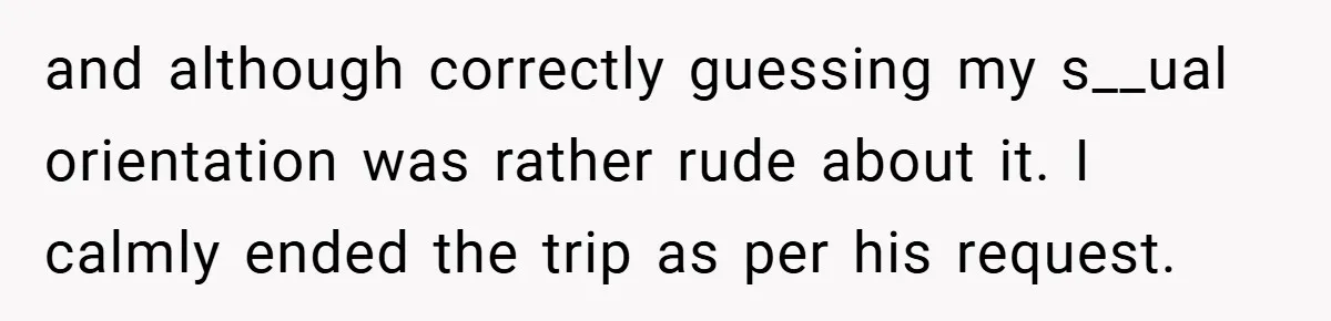 and although correctly guessing my s__ual orientation was rather rude about it. I calmly ended the trip as per his request.