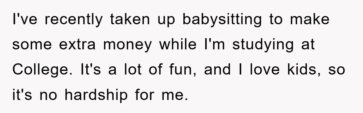 I've recently taken up babysitting to make some extra money while I'm studying at College. It's a lot of fun, and I love kids, so it's no hardship for me.