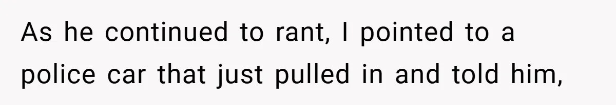 As he continued to rant, I pointed to a police car that just pulled in and told him,