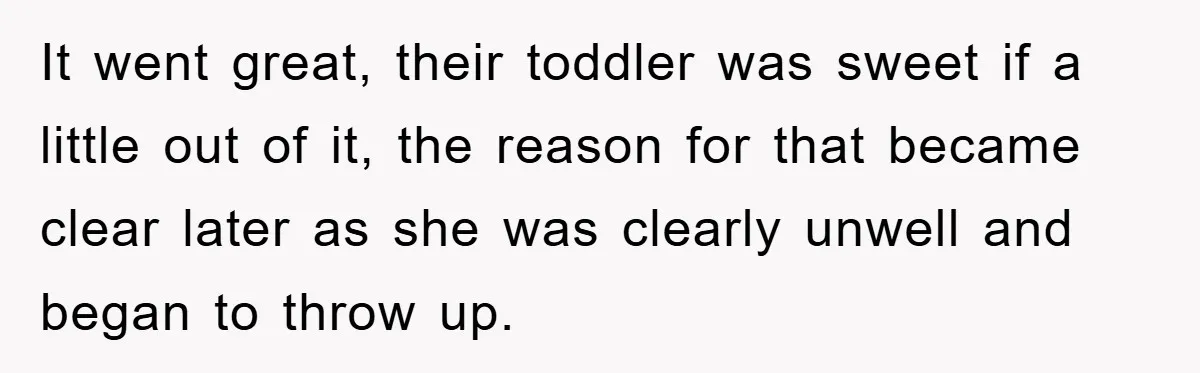It went great, their toddler was sweet if a little out of it, the reason for that became clear later as she was clearly unwell and began to throw up.