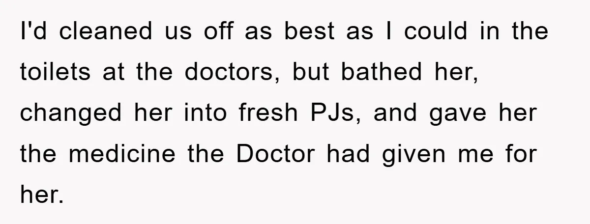 I'd cleaned us off as best as I could in the toilets at the doctors, but bathed her, changed her into fresh PJs, and gave her the medicine the Doctor...