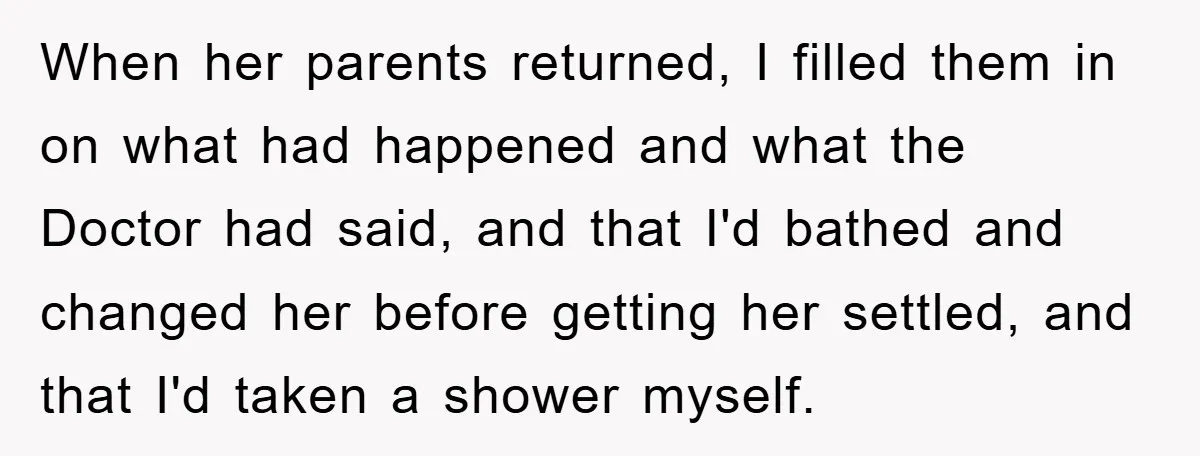 When her parents returned, I filled them in on what had happened and what the Doctor had said, and that I'd bathed and changed her before getting her settled, and...