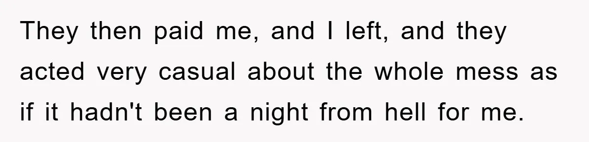 They then paid me, and I left, and they acted very casual about the whole mess as if it hadn't been a night from hell for me.