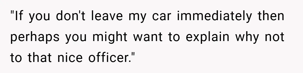 "If you don't leave my car immediately then perhaps you might want to explain why not to that nice officer."