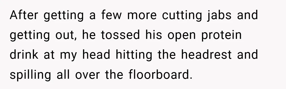 After getting a few more cutting jabs and getting out, he tossed his open protein drink at my head hitting the headrest and spilling all over the floorboard.