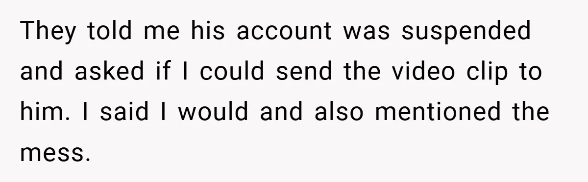They told me his account was suspended and asked if I could send the video clip to him. I said I would and also mentioned the mess.