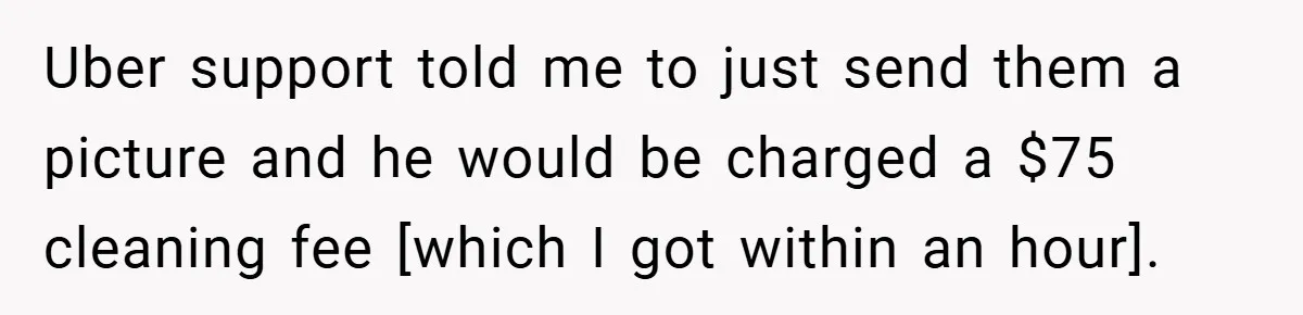 Uber support told me to just send them a picture and he would be charged a $75 cleaning fee [which I got within an hour].