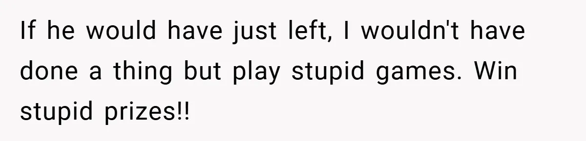 If he would have just left, I wouldn't have done a thing but play stupid games. Win stupid prizes!!