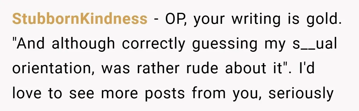 StubbornKindness − OP, your writing is gold. "And although correctly guessing my s__ual orientation, was rather rude about it". I'd love to see more posts from you, seriously